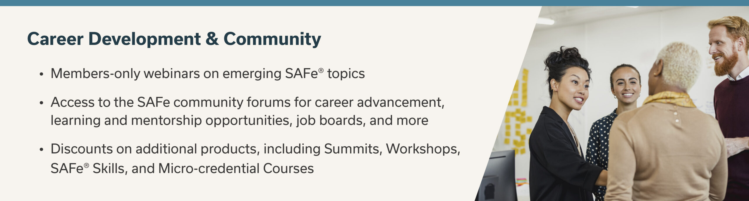 Career Development + Community
- Members-only webinars on emerging SAFe topics
- Access to the SAFe community forums for career advancement, learning and mentorship opportunities, job boards, and more
- Discounts on additional products, including Summits, workshops, SAFe Skills, and Micro-credential Courses